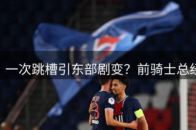 一次跳槽引东部剧变？前骑士总经理空降76人，如今两队运作太悬殊
