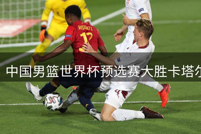 中国男篮世界杯预选赛大胜卡塔尔 郭士强率队展现强势