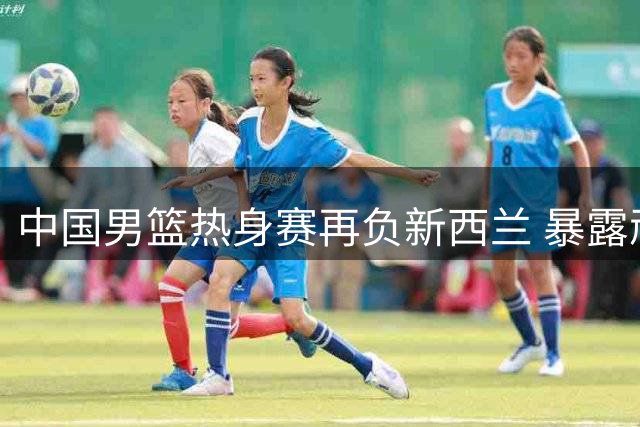 中国男篮热身赛再负新西兰 暴露顽症亟待改进