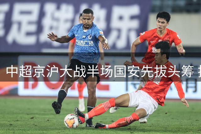 中超京沪大战半场国安先拔头筹 拉莫斯建功侯森神勇