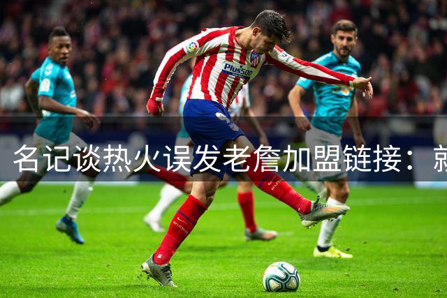 名记谈热火误发老詹加盟链接：就是失误 媒体会提前准备一些东西