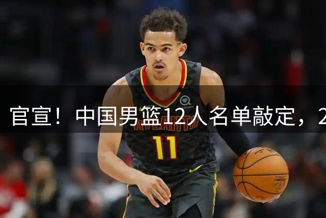 官宣！中国男篮12人名单敲定，2人无缘，杨瀚森胡金秋坐镇内线