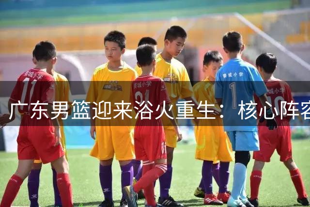 广东男篮迎来浴火重生：核心阵容换血+欧洲名帅加盟开启新纪元