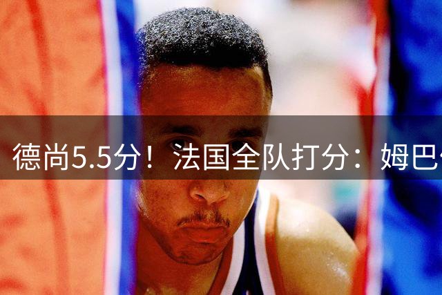 德尚5.5分！法国全队打分：姆巴佩+巴尔科拉高分，4将不及格
