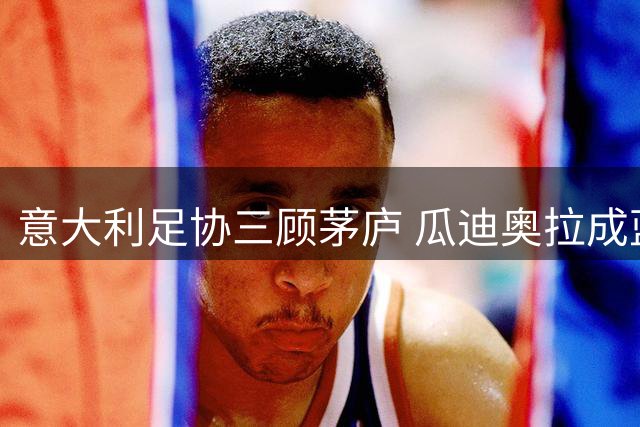 意大利足协三顾茅庐 瓜迪奥拉成蓝衣军团复兴关键先生