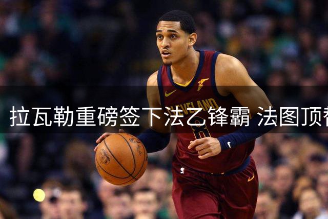拉瓦勒重磅签下法乙锋霸 法图顶替卡马拉开启新征程