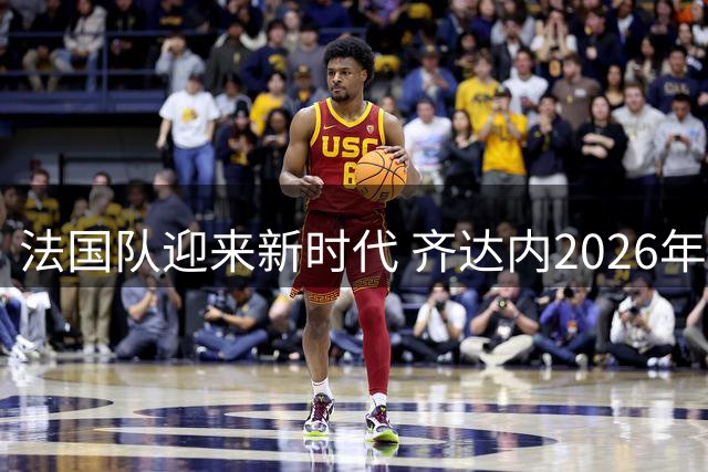 法国队迎来新时代 齐达内2026年执掌高卢雄鸡教鞭