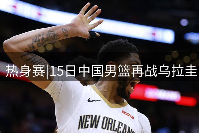 热身赛|15日中国男篮再战乌拉圭，外线手感可否延续将成胜负手