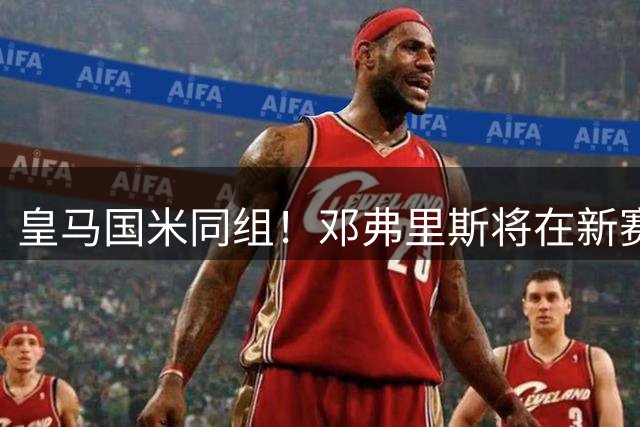 皇马国米同组！邓弗里斯将在新赛季欧冠对阵老东家国米