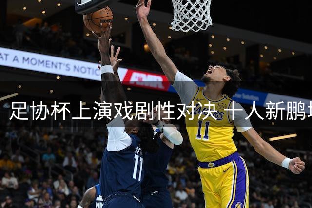 足协杯上演戏剧性对决 十人新鹏城加时逼平海港