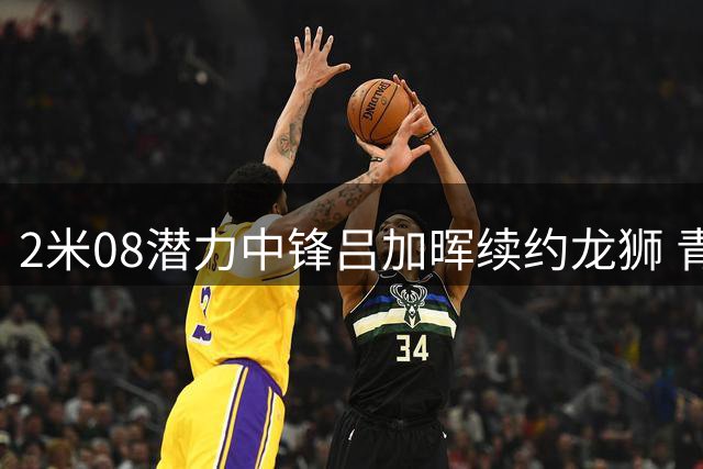 2米08潜力中锋吕加晖续约龙狮 青年国手将成内线核心