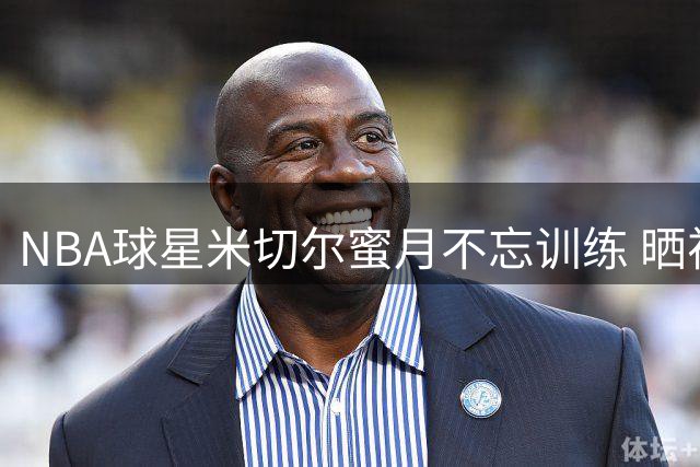 NBA球星米切尔蜜月不忘训练 晒视频展现职业态度