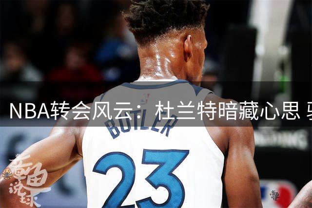 NBA转会风云：杜兰特暗藏心思 骑士或启动B计划追逐死神